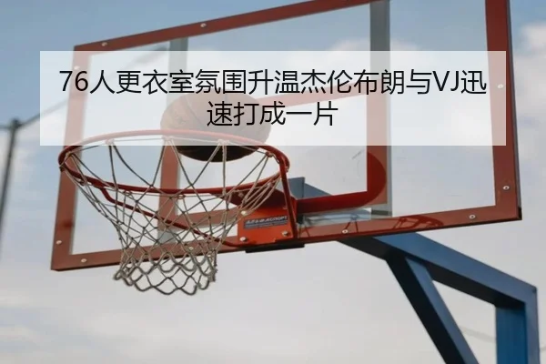 76人更衣室氛围升温杰伦布朗与VJ迅速打成一片